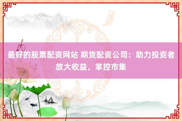 最好的股票配资网站 期货配资公司：助力投资者放大收益，掌控市集