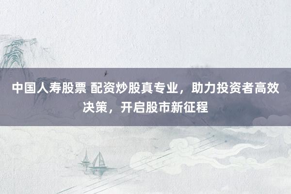 中国人寿股票 配资炒股真专业，助力投资者高效决策，开启股市新征程