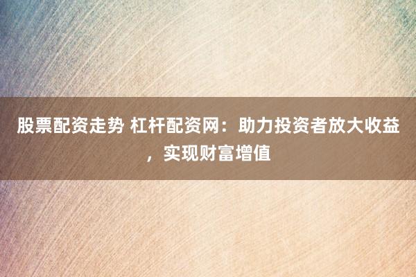股票配资走势 杠杆配资网：助力投资者放大收益，实现财富增值