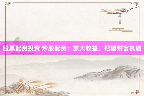 股票配资投资 炒股配资：放大收益，把握财富机遇