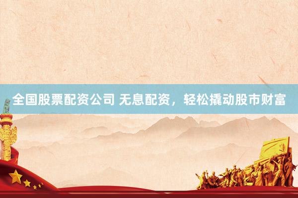 全国股票配资公司 无息配资，轻松撬动股市财富