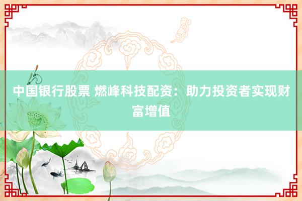 中国银行股票 燃峰科技配资：助力投资者实现财富增值