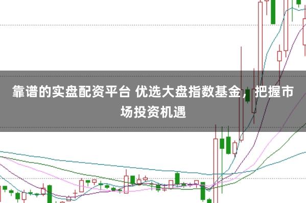 靠谱的实盘配资平台 优选大盘指数基金，把握市场投资机遇