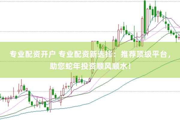专业配资开户 专业配资新选择：推荐顶级平台，助您蛇年投资顺风顺水！