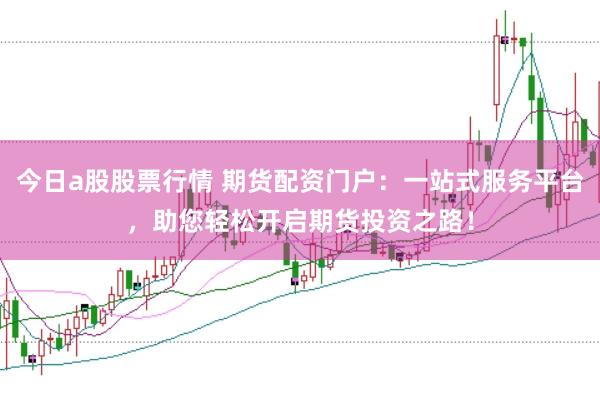 今日a股股票行情 期货配资门户：一站式服务平台，助您轻松开启期货投资之路！