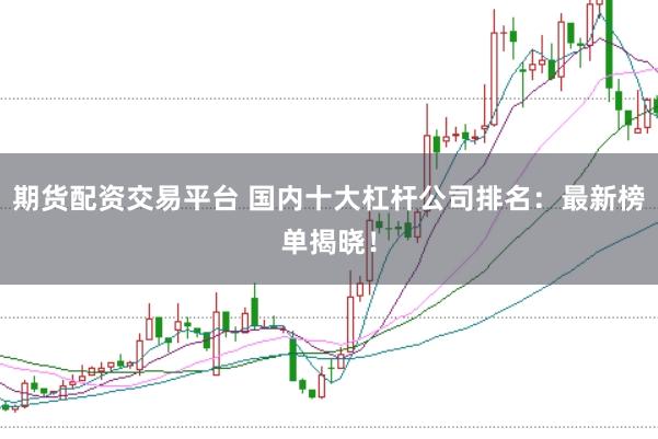 期货配资交易平台 国内十大杠杆公司排名：最新榜单揭晓！
