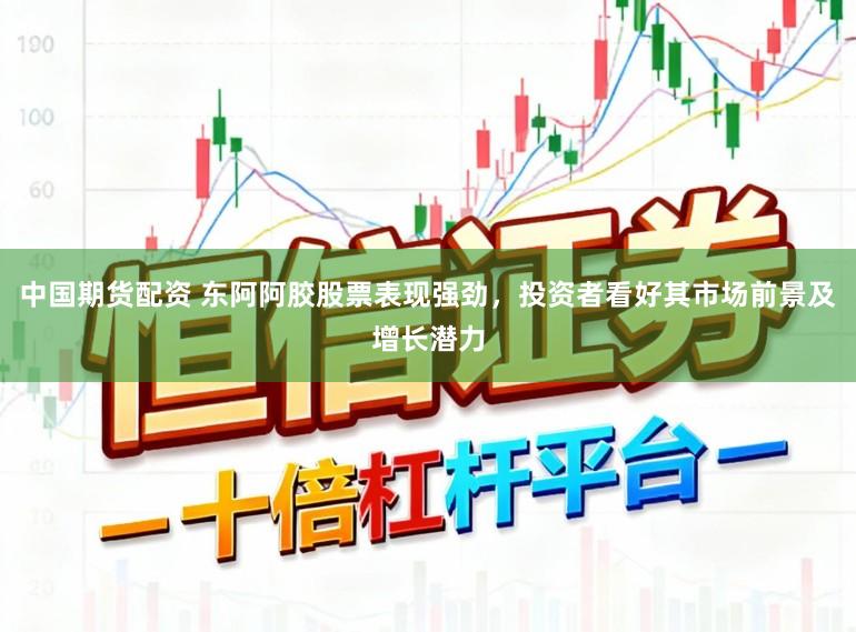 中国期货配资 东阿阿胶股票表现强劲，投资者看好其市场前景及增长潜力