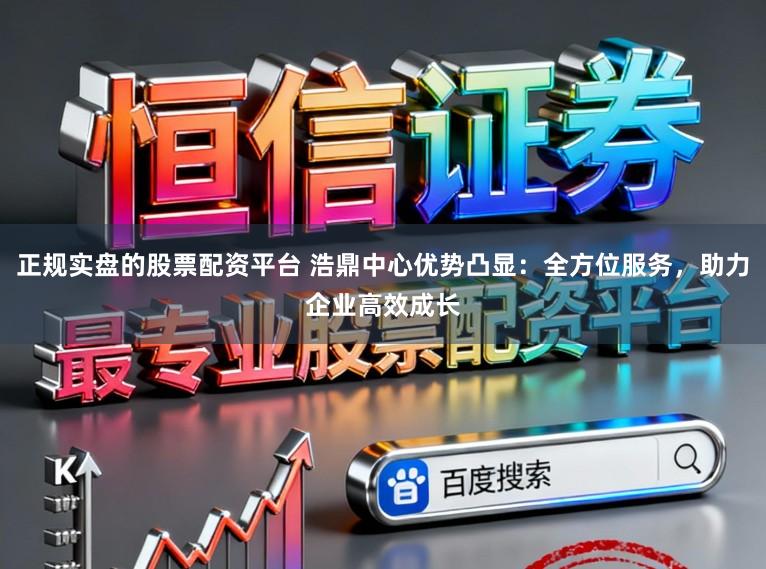 正规实盘的股票配资平台 浩鼎中心优势凸显：全方位服务，助力企业高效成长