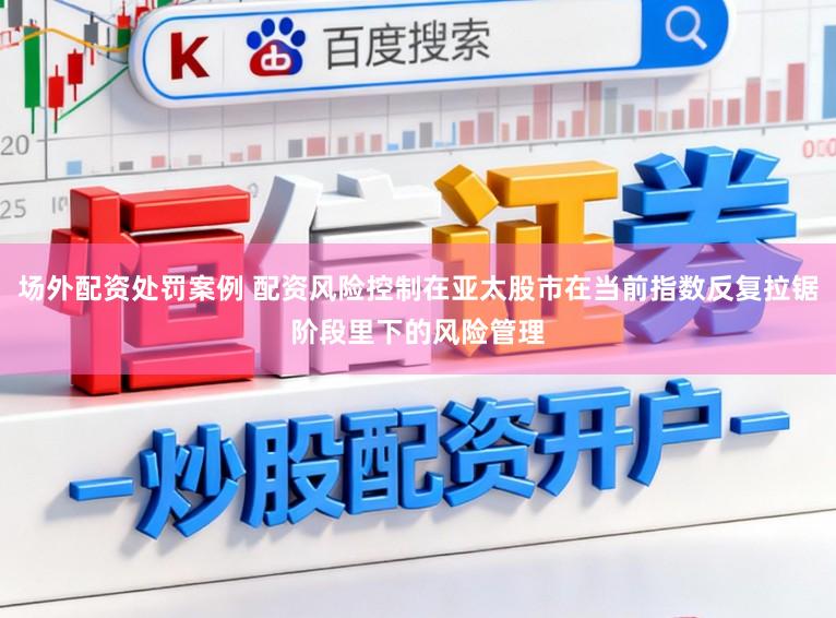 场外配资处罚案例 配资风险控制在亚太股市在当前指数反复拉锯阶段里下的风险管理