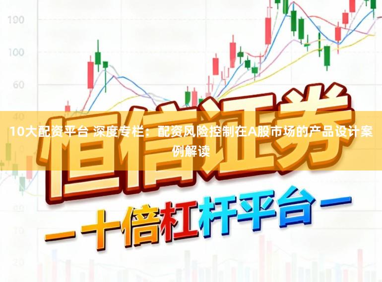 10大配资平台 深度专栏：配资风险控制在A股市场的产品设计案例解读
