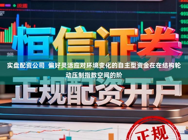 实盘配资公司  偏好灵活应对环境变化的自主型资金在在结构轮动压制指数空间的阶