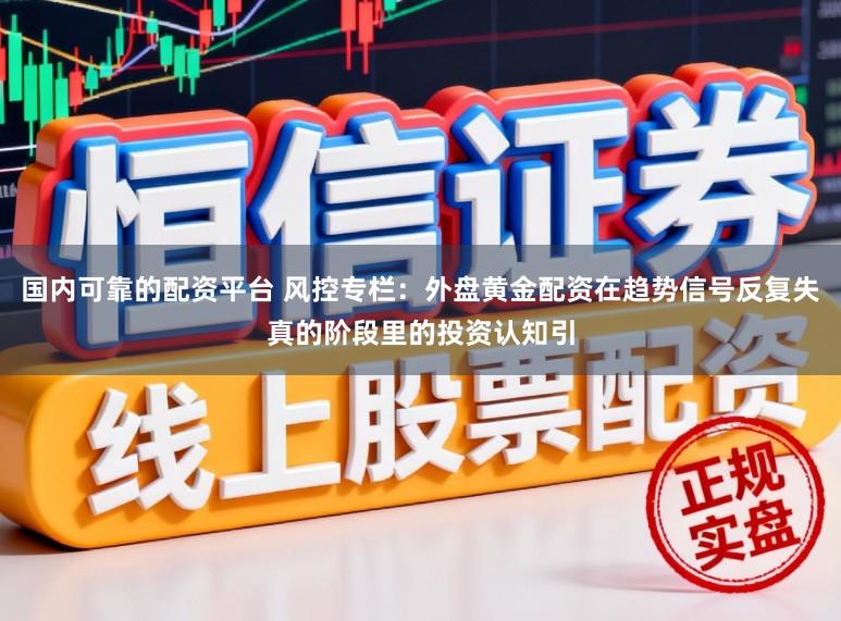 国内可靠的配资平台 风控专栏：外盘黄金配资在趋势信号反复失真的阶段里的投资认知引