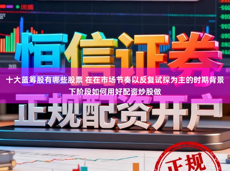 十大蓝筹股有哪些股票 在在市场节奏以反复试探为主的时期背景下阶段如何用好配资炒股做